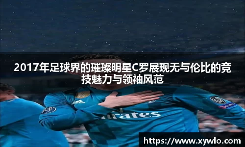 2017年足球界的璀璨明星C罗展现无与伦比的竞技魅力与领袖风范