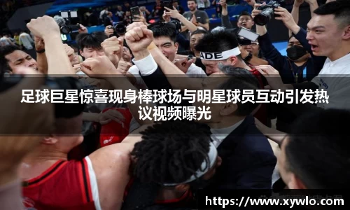 足球巨星惊喜现身棒球场与明星球员互动引发热议视频曝光